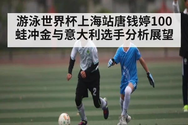 游泳世界杯上海站唐钱婷100蛙冲金与意大利选手分析展望