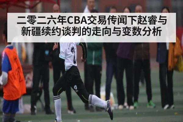 二零二六年CBA交易传闻下赵睿与新疆续约谈判的走向与变数分析
