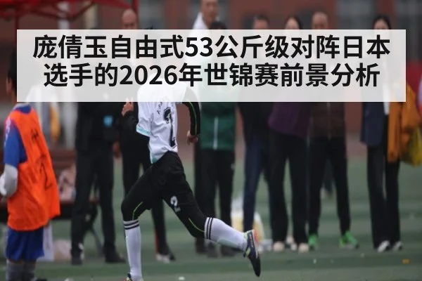 庞倩玉自由式53公斤级对阵日本选手的2026年世锦赛前景分析